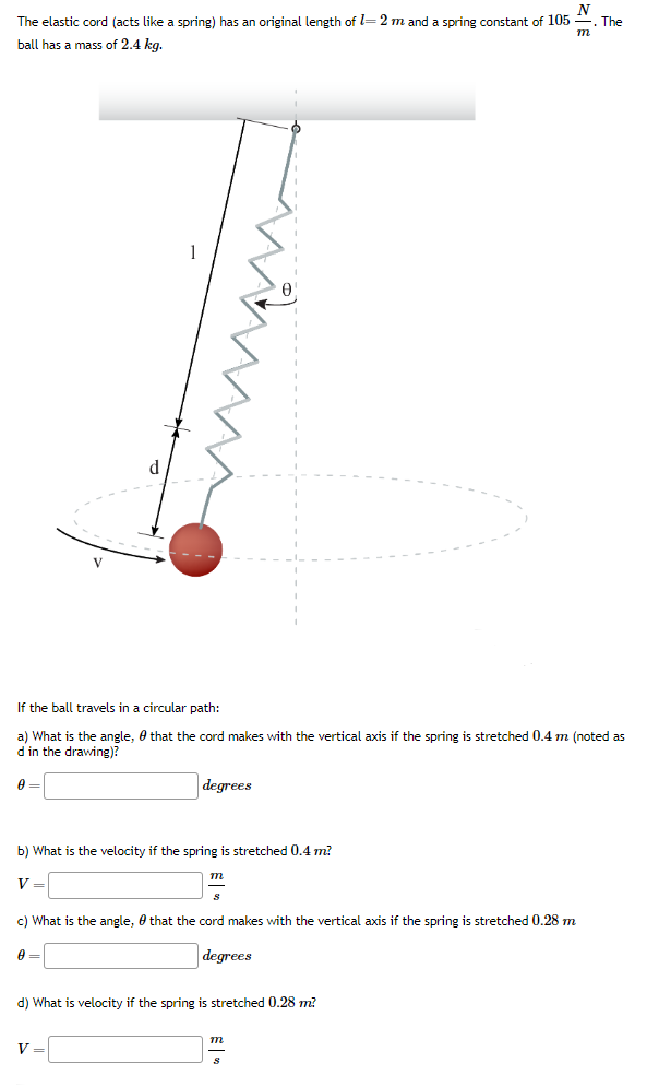 The elastic cord (acts like a spring) has an original length of l = 2 m and a spring constant of 105 N m. The ball has a mass of 2.4 kg. If the ball travels in a circular path: a) What is the angle, θ that the cord makes with the vertical axis if the spring is stretched 0.4 m (noted as d in the drawing)? θ = degrees b) What is the velocity if the spring is stretched 0.4 m? V = m s c) What is the angle, θ that the cord makes with the vertical axis if the spring is stretched 0.28 m θ = degrees d) What is velocity if the spring is stretched 0.28 m? V = m s 