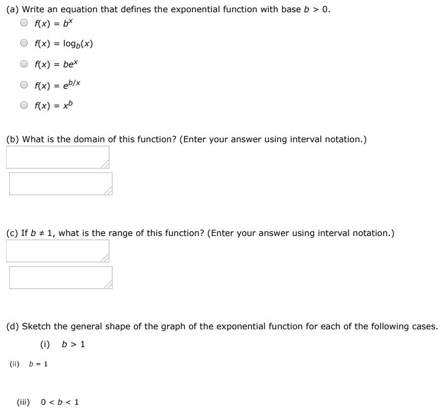 (a) Write an equation that defines the exponential function with base b > 0. f(x) = bx f(x) = logb⁡(x) f(x) = bex f(x) = eb/x f(x) = xb (b) What is the domain of this function? (Enter your answer using interval notation.) (c) If b ≠ 1, what is the range of this function? (Enter your answer using interval notation.) (d) Sketch the general shape of the graph of the exponential function for each of the following cases. (i) b > 1 (ii) b = 1 (iii) 0 < b < 1