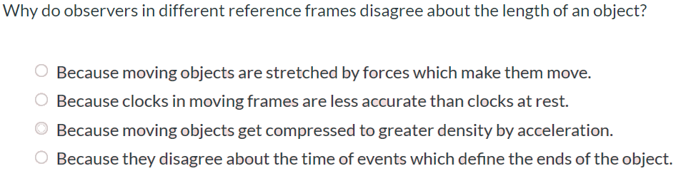 Why do observers in different reference frames disagree about the length of an object? Because moving objects are stretched by forces which make them move. Because clocks in moving frames are less accurate than clocks at rest. Because moving objects get compressed to greater density by acceleration. Because they disagree about the time of events which define the ends of the object.