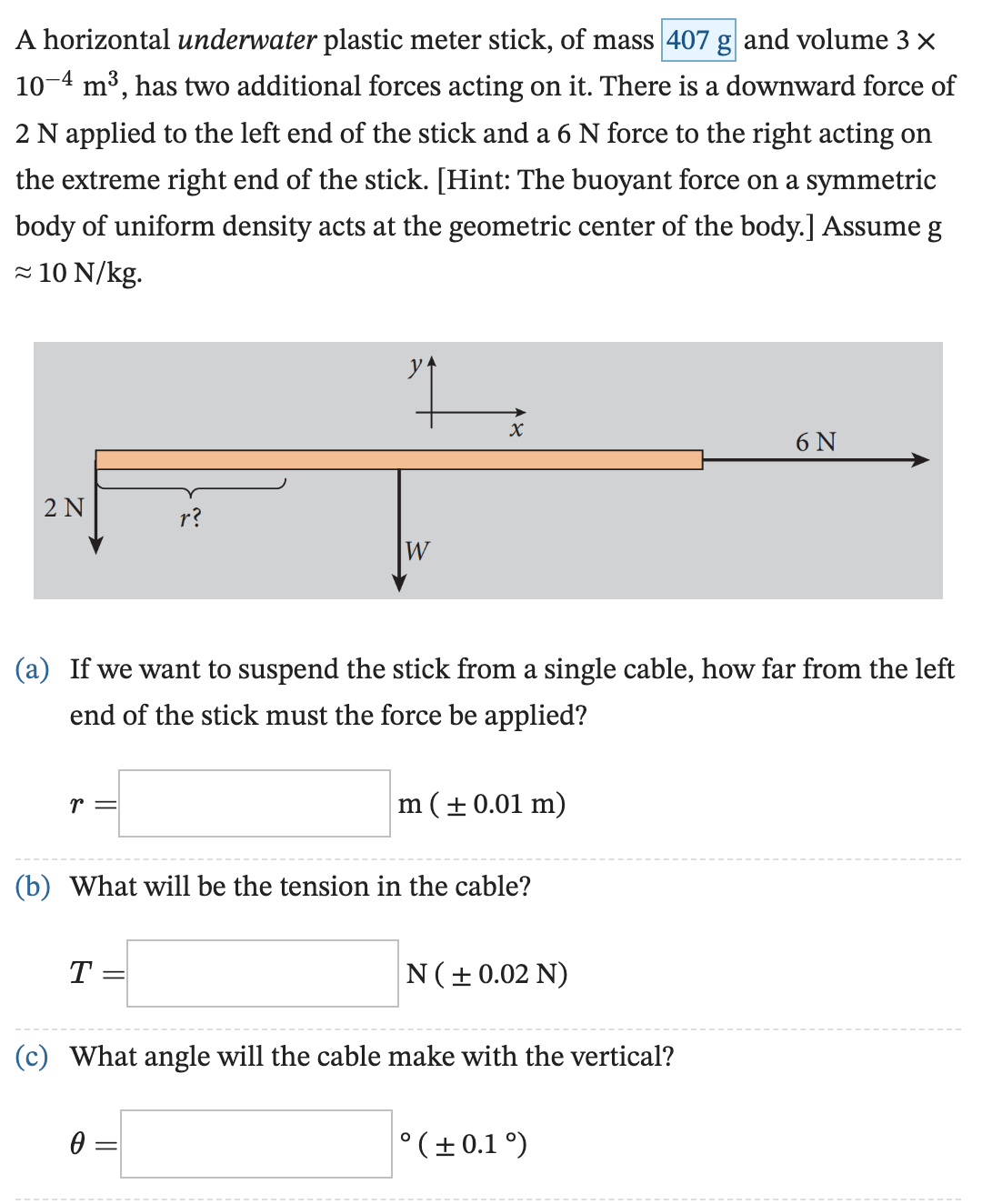 A horizontal underwater plastic meter stick, of mass 407 g and volume 3× 10−4 m3, has two additional forces acting on it. There is a downward force of 2 N applied to the left end of the stick and a 6 N force to the right acting on the extreme right end of the stick. [Hint: The buoyant force on a symmetric body of uniform density acts at the geometric center of the body.] Assume g ≈ 10 N/kg. (a) If we want to suspend the stick from a single cable, how far from the left end of the stick must the force be applied? r = m ( ± 0.01 m) (b) What will be the tension in the cable? T = N ( ± 0.02 N) (c) What angle will the cable make with the vertical? θ = ∘( ± 0.1∘)