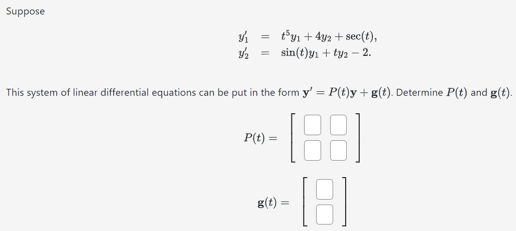 Suppose y1′ = t5y1 + 4y2 + sec⁡(t), y2′ = sin⁡(t)y1 + ty2 − 2. This system of linear differential equations can be put in the form y′ = P(t)y + g(t). Determine P(t) and g(t). P(t) = [ ] g(t) = [ ]