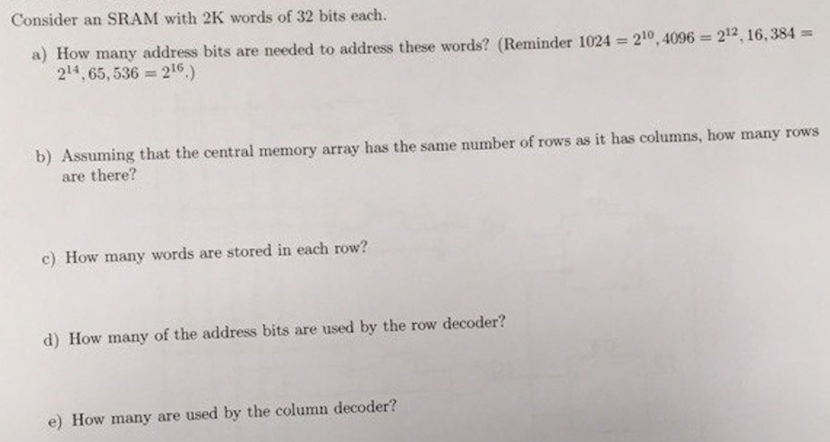 Consider an SRAM with 2 K words of 32 bits each. a) How many address bits are needed to address these words? (Reminder 1024 = 210, 4096 = 212, 16, 384 = 214, 65, 536 = 216.) b) Assuming that the central memory array has the same number of rows as it has columns, how many rows are there? c) How many words are stored in each row? d) How many of the address bits are used by the row decoder? e) How many are used by the column decoder?