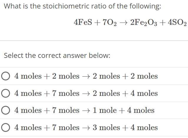 What is the stoichiometric ratio of the following: 4FeS + 7O2 → 2Fe2O3 + 4SO2 Select the correct answer below: 4 moles + 2 moles → 2 moles +2 moles 4 moles + 7 moles → 2 moles + 4 moles 4 moles + 7 moles → 1 mole + 4 moles 4 moles + 7 moles → 3 moles + 4 moles 