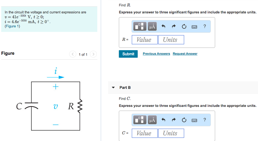 In the circuit the voltage and current expressions are v = 41e−500t V, t ≥ 0 i = 4.6e−500t mA, t ≥ 0+. (Figure 1) Figure 1 of 1 Part A Find R. Express your answer to three significant figures and include the appropriate units. Submit Previous Answers Request Answer Part B Find C. Express your answer to three significant figures and include the appropriate units. Part C In the circuit the voltage and current expressions are v = 41 e−500 tV, t ≥ 0 i = 4.6 e−500 tmA, t ≥ 0+ (Figure 1) Figure 1 of 1 Find τ (in milliseconds). Express your answer using three significant figures. 9τ = ms AΣϕ ↓ vec Submit Request Answer Part D Find the initial energy stored in the capacitor. Express your answer to three significant figures and include the appropriate units. Submit Previous Answers Request Answer Part E How many microseconds it takes to dissipate 65% of the initial energy stored in the capacitor. Express your answer using three significant figures. t = μs Submit Request Answer