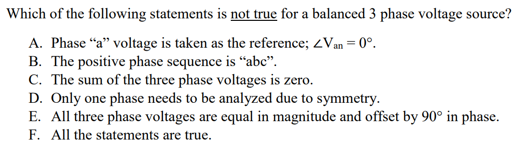 Which of the following statements is not true for a balanced 3 phase voltage source? A. Phase “a” voltage is taken as the reference; ∠Van = 0°. B. The positive phase sequence is “abc”. C. The sum of the three phase voltages is zero. D. Only one phase needs to be analyzed due to symmetry. E. All three phase voltages are equal in magnitude and offset by 90° in phase. F. All the statements are true.