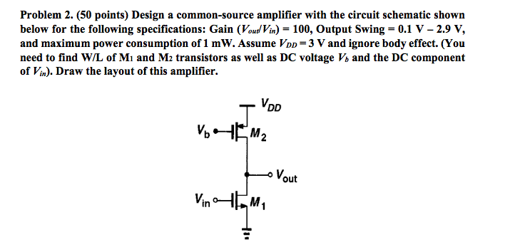 Problem 2. ( 50 points) Design a common-source amplifier with the circuit schematic shown below for the following specifications: Gain (Vout /Vin ) = 100, Output Swing = 0.1 V−2.9 V, and maximum power consumption of 1 mW. Assume VDD = 3 V and ignore body effect. (You need to find W/L of M1 and M2 transistors as well as DC voltage Vb and the DC component of Vin ). Draw the layout of this amplifier. 