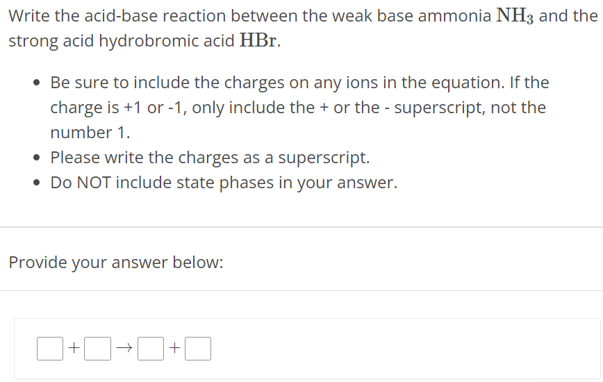 Write the acid-base reaction between the weak base ammonia NH3 and the strong acid hydrobromic acid HBr. Be sure to include the charges on any ions in the equation. If the charge is +1 or -1 , only include the + or the - superscript, not the number 1. Please write the charges as a superscript. Do NOT include state phases in your answer. Provide your answer below: