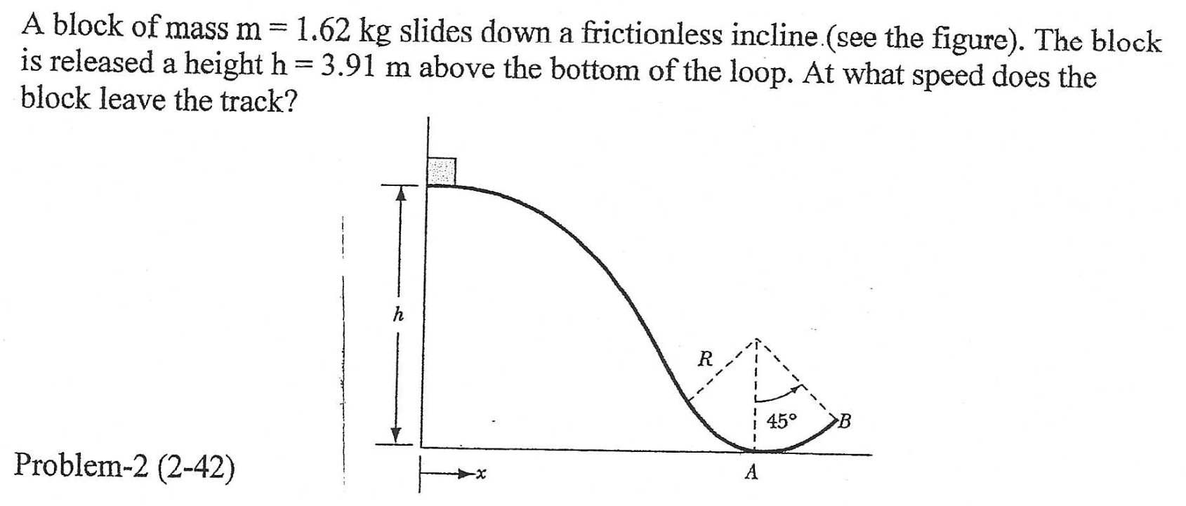 A block of mass m = 1.62 kg slides down a frictionless incline (see the figure). The block is released a height h = 3.91 m above the bottom of the loop. At what speed does the block leave the track?