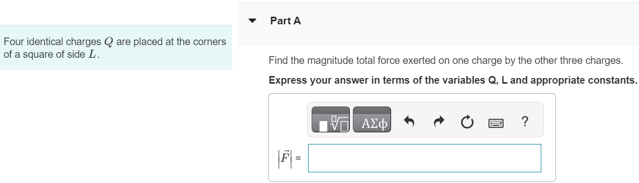 Four identical charges Q are placed at the corners of a square of side L. Part A Find the magnitude total force exerted on one charge by the other three charges. Express your answer in terms of the variables Q, L and appropriate constants. AΣϕ |F ⃗| =