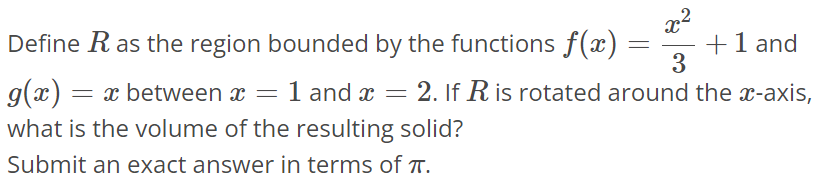 Define R as the region bounded by the functions f(x) = x^2 / 3 + 1 and g(x) = x between x = 1 and x = 2. If R is rotated around the x-axis, what is the volume of the resulting solid? Submit an exact answer in terms of π.