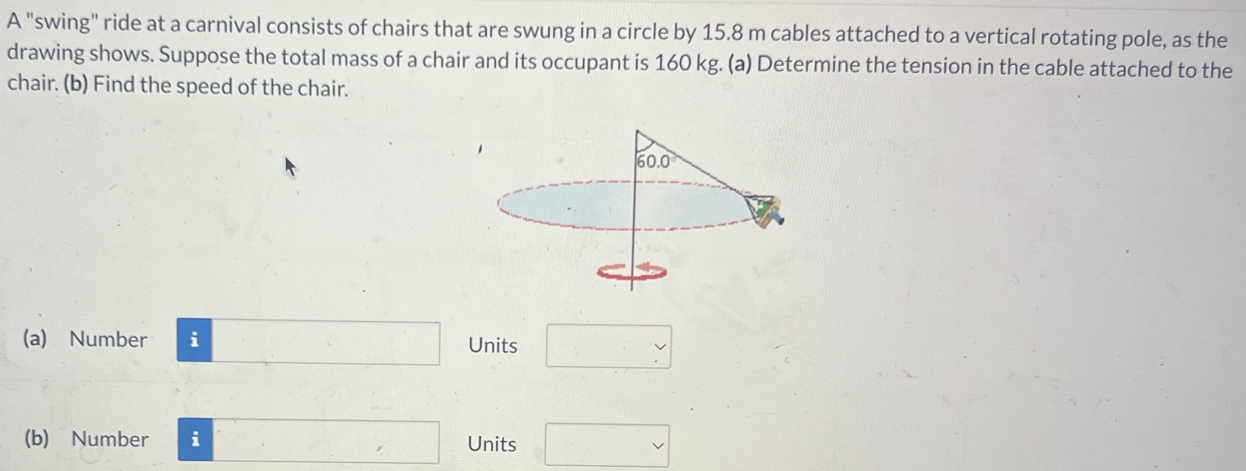 A "swing" ride at a carnival consists of chairs that are swung in a circle by 15.8 m cables attached to a vertical rotating pole, as the drawing shows. Suppose the total mass of a chair and its occupant is 160 kg. (a) Determine the tension in the cable attached to the chair. (b) Find the speed of the chair. (a) Number Units (b) Number Units