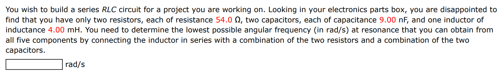 You wish to build a series RLC circuit for a project you are working on. Looking in your electronics parts box, you are disappointed to find that you have only two resistors, each of resistance 54.0 Ω, two capacitors, each of capacitance 9.00 nF, and one inductor of inductance 4.00 mH. You need to determine the lowest possible angular frequency (in rad/s) at resonance that you can obtain from all five components by connecting the inductor in series with a combination of the two resistors and a combination of the two capacitors. rad/s