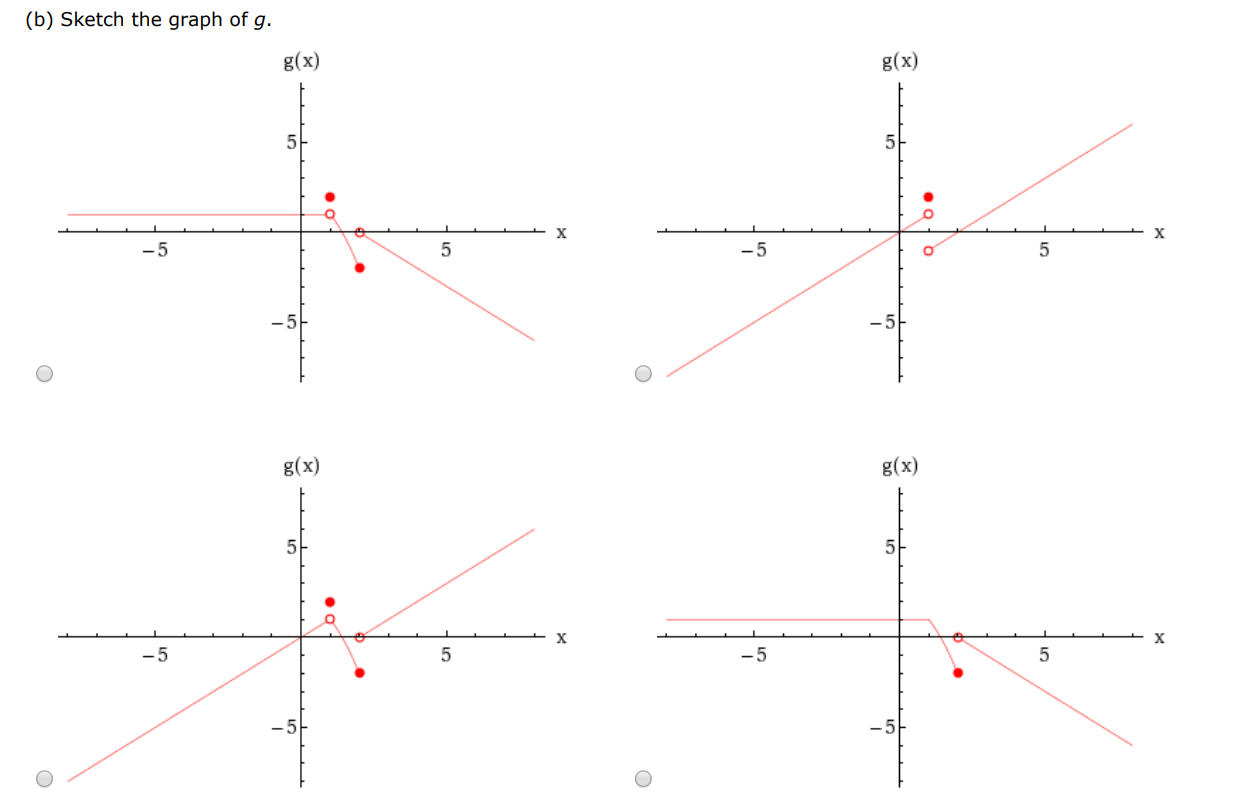 Let g(x) = {x if x < 12 if x = 12−x2 if 1 < x ≤ 2 x−2 if x > 2. (a) Evaluate each of the following, if it exists. (If an answer does not exist, enter DNE.) (i) limx→1−g(x) (ii) limx→1+g(x) (iii) g(1) (iv) limx→2−g(x) (v) limx→2+g(x) (vi) limx→2 g(x) (b) Sketch the graph of g.