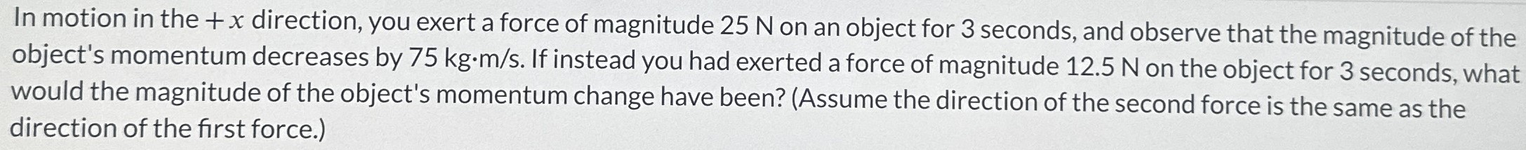 In motion in the +x direction, you exert a force of magnitude 25 N on an object for 3 seconds, and observe that the magnitude of the object's momentum decreases by 75 kg⋅m/s. If instead you had exerted a force of magnitude 12.5 N on the object for 3 seconds, what would the magnitude of the object's momentum change have been? (Assume the direction of the second force is the same as the direction of the first force.)
