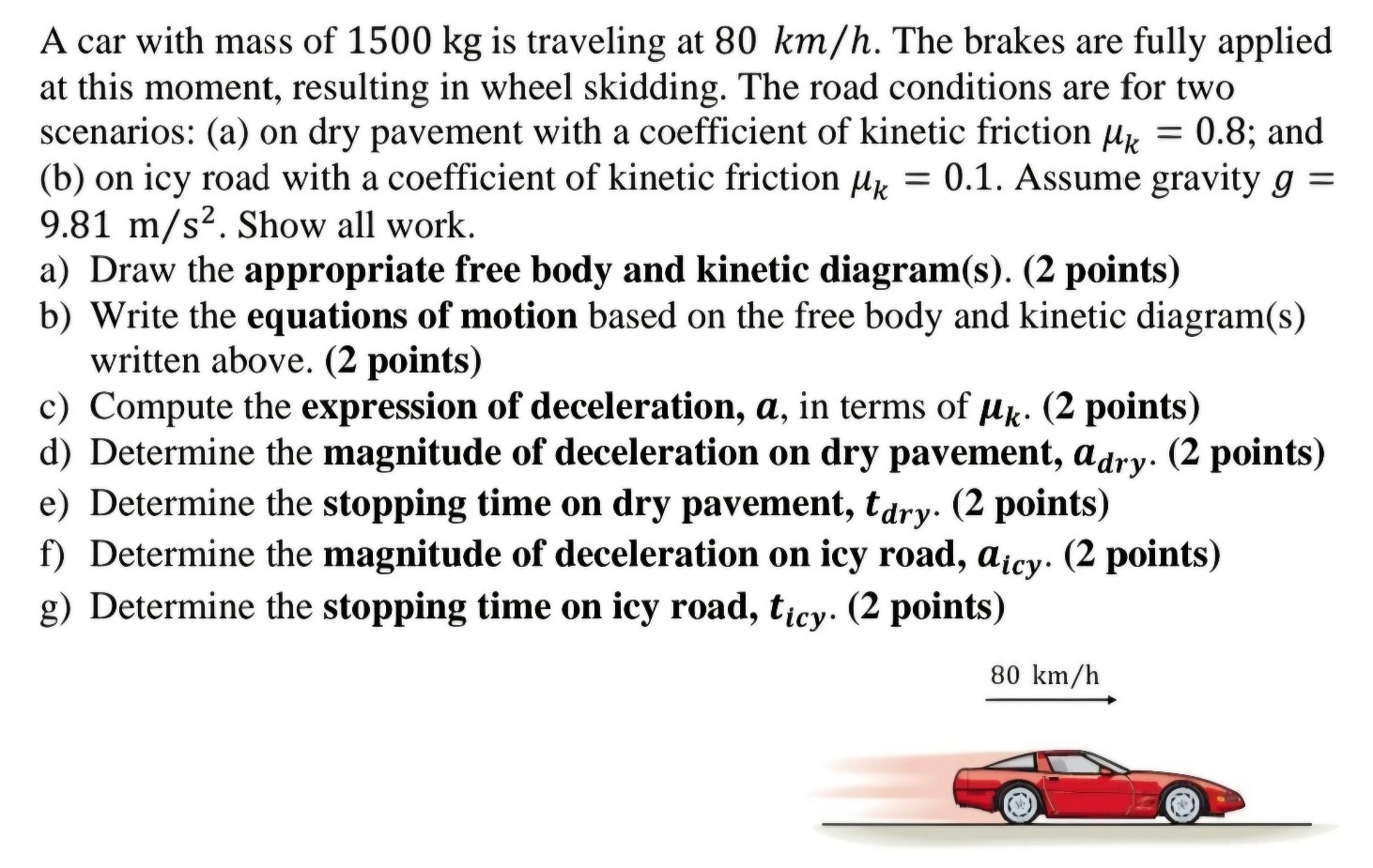 A car with mass of 1500 kg is traveling at 80 km/h. The brakes are fully applied at this moment, resulting in wheel skidding. The road conditions are for two scenarios: (a) on dry pavement with a coefficient of kinetic friction μk = 0.8; and (b) on icy road with a coefficient of kinetic friction μk = 0.1. Assume gravity g = 9.81 m/s2. Show all work. a) Draw the appropriate free body and kinetic diagram(s). (2 points) b) Write the equations of motion based on the free body and kinetic diagram(s) written above. (2 points) c) Compute the expression of deceleration, a, in terms of μk. (2 points) d) Determine the magnitude of deceleration on dry pavement, adry. (2 points) e) Determine the stopping time on dry pavement, tdry. (2 points) f) Determine the magnitude of deceleration on icy road, aicy. (2 points) g) Determine the stopping time on icy road, ticy. . (2 points) →80 km/h