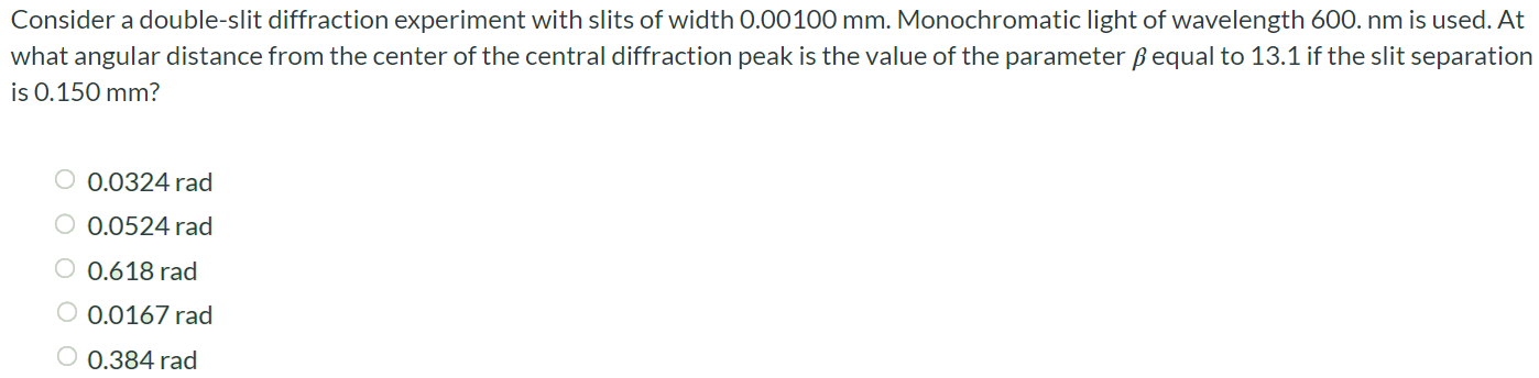 Consider a double-slit diffraction experiment with slits of width 0.00100 mm. Monochromatic light of wavelength 600. nm is used. At what angular distance from the center of the central diffraction peak is the value of the parameter β equal to 13.1 if the slit separation is 0.150 mm? 0.0324 rad 0.0524 rad 0.618 rad 0.0167 rad 0.384 rad