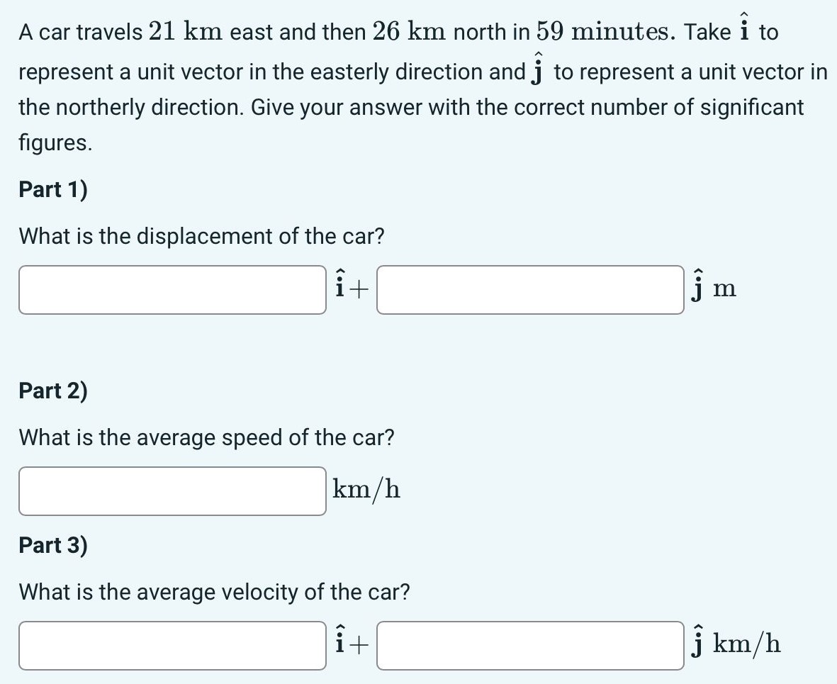 A car travels 21 km east and then 26 km north in 59 minutes. Take i^ to represent a unit vector in the easterly direction and j^ to represent a unit vector in the northerly direction. Give your answer with the correct number of significant figures. Part 1) What is the displacement of the car? i^ + j^ m Part 2) What is the average speed of the car? km/h Part 3) What is the average velocity of the car? i^ + j^ km/h