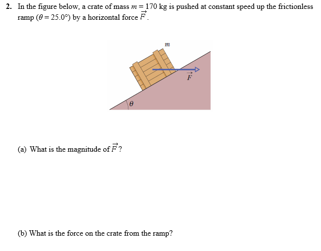 In the figure below, a crate of mass m = 170 kg is pushed at constant speed up the frictionless ramp⁡(θ = 25.0∘) by a horizontal force F→. (a) What is the magnitude of F→? (b) What is the force on the crate from the ramp?