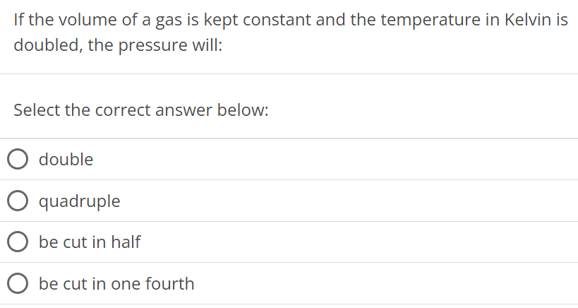 If the volume of a gas is kept constant and the temperature in Kelvin is doubled, the pressure will: Select the correct answer below: double quadruple be cut in half be cut in one fourth