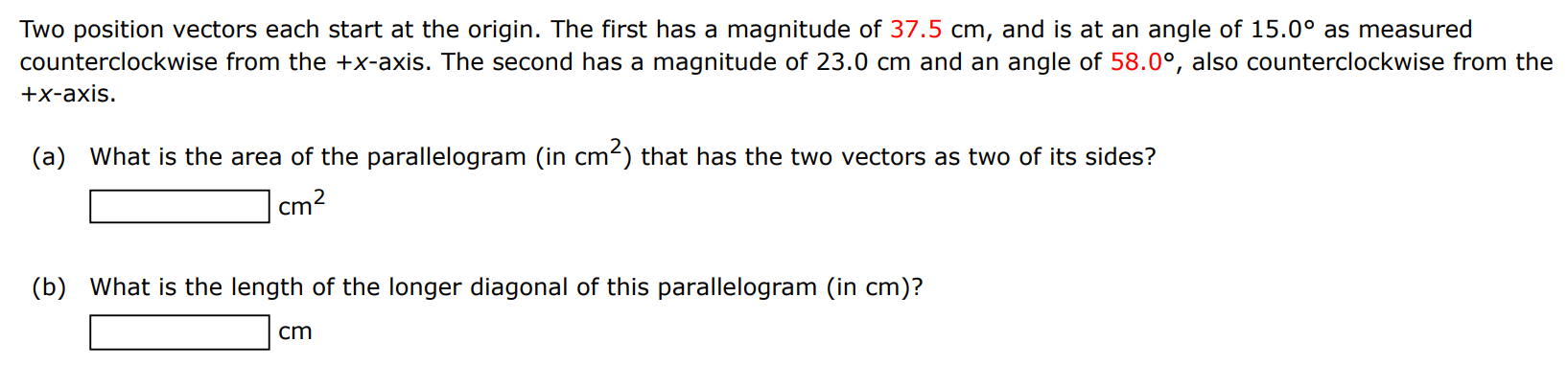 Two position vectors each start at the origin. The first has a magnitude of 37.5 cm, and is at an angle of 15.0∘ as measured counterclockwise from the +x-axis. The second has a magnitude of 23.0 cm and an angle of 58.0∘, also counterclockwise from the +x-axis. (a) What is the area of the parallelogram (in cm2 ) that has the two vectors as two of its sides? cm2 (b) What is the length of the longer diagonal of this parallelogram (in cm )? cm 