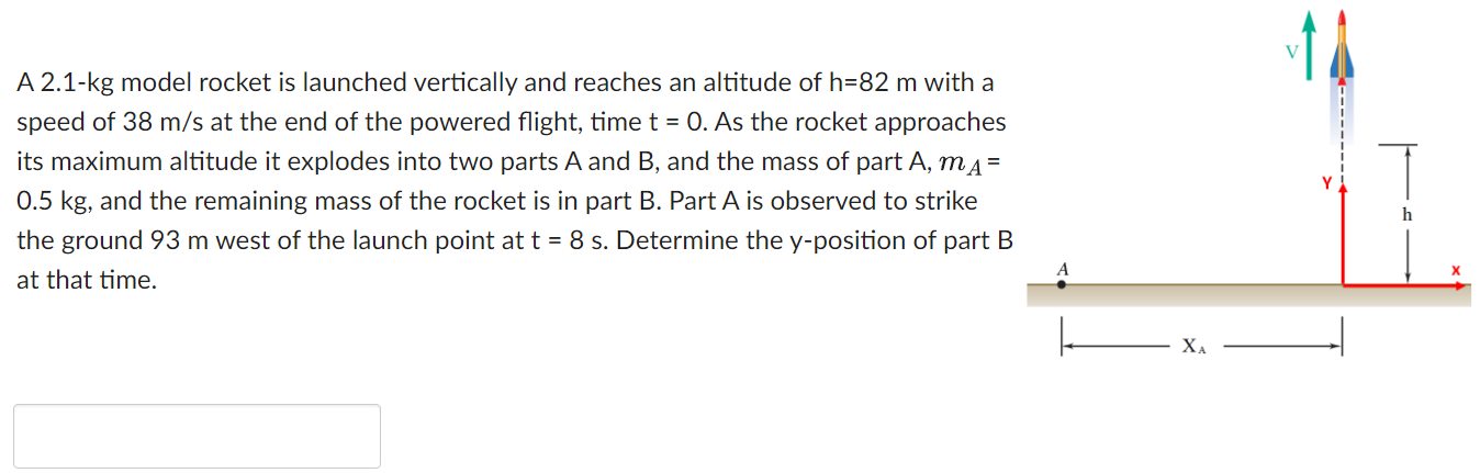 A 2.1-kg model rocket is launched vertically and reaches an altitude of h = 82 m with a speed of 38 m/s at the end of the powered flight, time t = 0. As the rocket approaches its maximum altitude it explodes into two parts A and B, and the mass of part A, mA = 0.5 kg, and the remaining mass of the rocket is in part B. Part A is observed to strike the ground 93 m west of the launch point at t = 8 s. Determine the y -position of part B at that time.