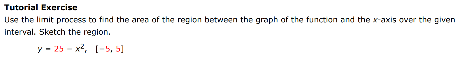 Tutorial Exercise Use the limit process to find the area of the region between the graph of the function and the x-axis over the given interval. Sketch the region. y = 25 − x2, [−5, 5]