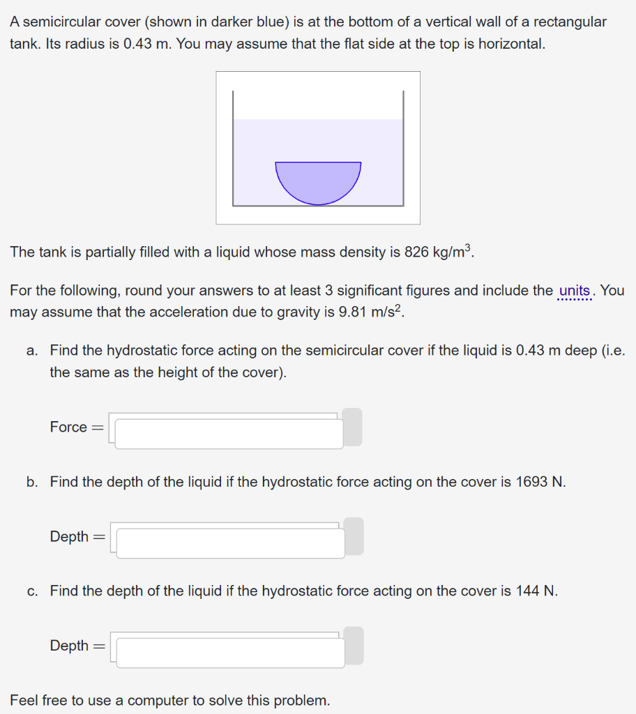 A semicircular cover (shown in darker blue) is at the bottom of a vertical wall of a rectangular tank. Its radius is 0.43 m. You may assume that the flat side at the top is horizontal. The tank is partially filled with a liquid whose mass density is 826 kg/m3. For the following, round your answers to at least 3 significant figures and include the units. You may assume that the acceleration due to gravity is 9.81 m/s2. a. Find the hydrostatic force acting on the semicircular cover if the liquid is 0.43 m deep (i.e. the same as the height of the cover). Force = Find the depth of the liquid if the hydrostatic force acting on the cover is 1693 N. Depth = Find the depth of the liquid if the hydrostatic force acting on the cover is 144 N. Depth = Feel free to use a computer to solve this problem. 