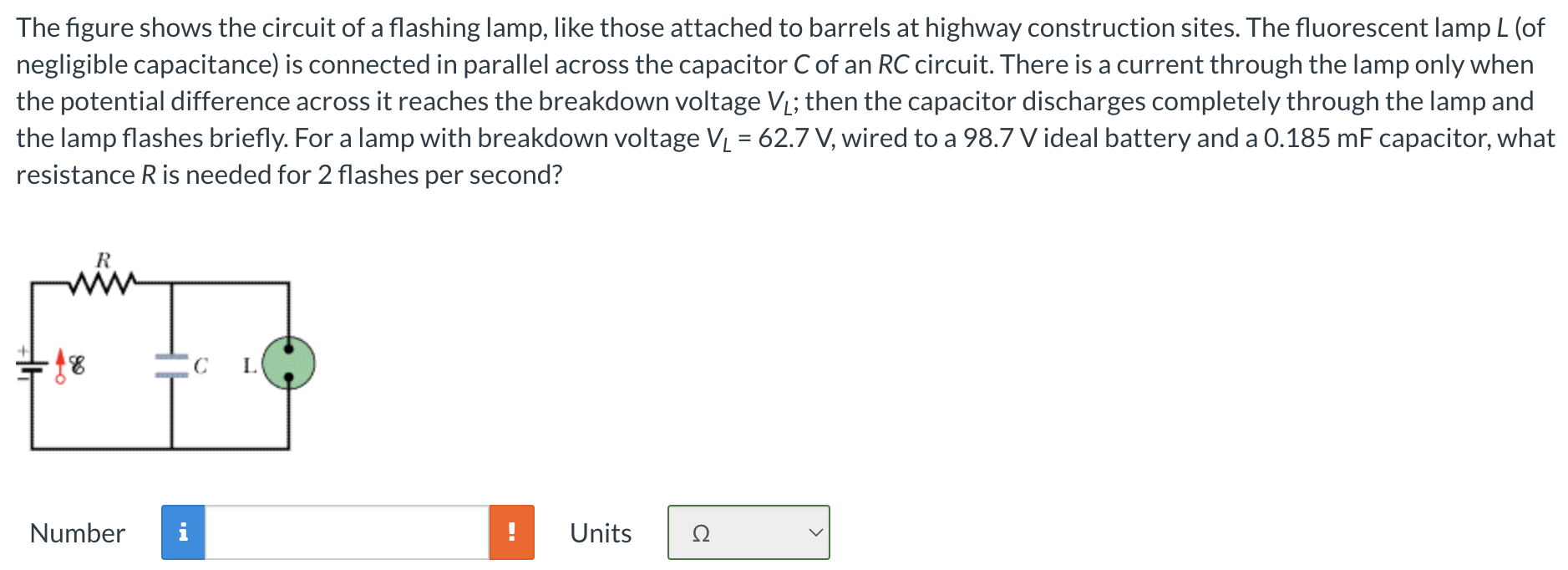 The figure shows the circuit of a flashing lamp, like those attached to barrels at highway construction sites. The fluorescent lamp L (of negligible capacitance) is connected in parallel across the capacitor C of an RC circuit. There is a current through the lamp only when the potential difference across it reaches the breakdown voltage VL; then the capacitor discharges completely through the lamp and the lamp flashes briefly. For a lamp with breakdown voltage VL = 62.7 V, wired to a 98.7 V ideal battery and a 0.185 mF capacitor, what resistance R is needed for 2 flashes per second? Number Units