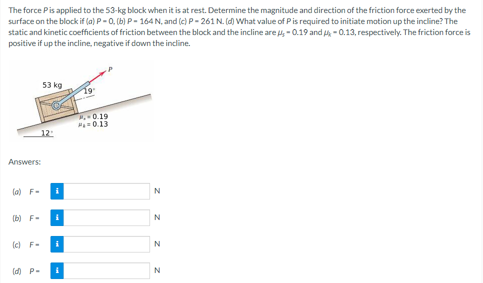 The force P is applied to the 53−kg block when it is at rest. Determine the magnitude and direction of the friction force exerted by the surface on the block if (a) P = 0, (b) P = 164 N, and (c) P = 261 N. (d) What value of P is required to initiate motion up the incline? The static and kinetic coefficients of friction between the block and the incline are μ5 = 0.19 and μk = 0.13, respectively. The friction force is positive if up the incline, negative if down the incline. Answers: (a) F = N (b) F = N (c) F = N (d) P = N