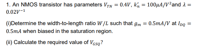 An NMOS transistor has parameters VT N = 0.4 V, kn’ = 100 µA/V2 and λ = 0.02 V-1 (i) Determine the width-to-length ratio W/L such that gm = 0.5 mA/V at IDQ = 0.5 mA when biased in the saturation region. (ii) Calculate the required value of VGSQ?