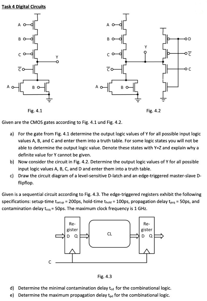 Task 4 Digital Circuits Fig. 4.1 Fig. 4.2 Given are the CMOS gates according to Fig. 4.1 und Fig. 4.2. a) For the gate from Fig. 4.1 determine the output logic values of Y for all possible input logic values A, B, and C and enter them into a truth table. For some logic states you will not be able to determine the output logic value. Denote these states with Y = Z and explain why a definite value for Y cannot be given. b) Now consider the circuit in Fig. 4.2. Determine the output logic values of Y for all possible input logic values A, B, C, and D and enter them into a truth table. c) Draw the circuit diagram of a level-sensitive D-latch and an edge-triggered master-slave Dflipflop. Given is a sequential circuit according to Fig. 4.3. The edge-triggered registers exhibit the following specifications: setup-time tsetup = 200 ps, hold-time thold = 100 ps, propagation delay tpcq = 50 ps, and contamination delay tccq = 50 ps. The maximum clock frequency is 1 GHz. Fig. 4.3 d) Determine the minimal contamination delay tcd for the combinational logic. e) Determine the maximum propagation delay tpd for the combinational logic.