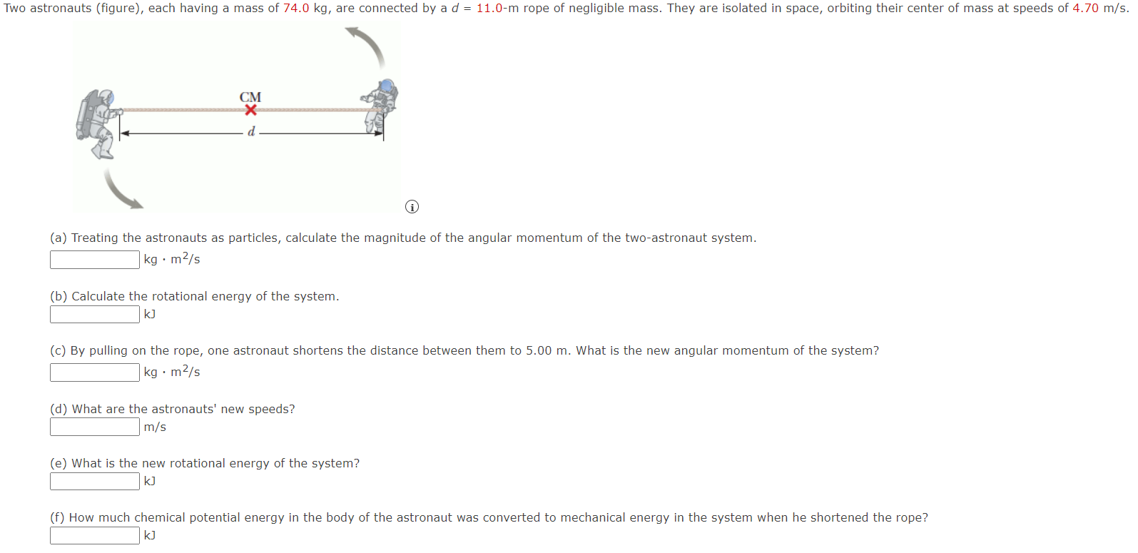 Two astronauts (figure), each having a mass of 74.0 kg, are connected by a d = 11.0-m rope of negligible mass. They are isolated in space, orbiting their center of mass at speeds of 4.70 m/s. (a) Treating the astronauts as particles, calculate the magnitude of the angular momentum of the two-astronaut system. kg⋅m2/s (b) Calculate the rotational energy of the system. kJ (c) By pulling on the rope, one astronaut shortens the distance between them to 5.00 m. What is the new angular momentum of the system? kg⋅m2/s (d) What are the astronauts' new speeds? m/s (e) What is the new rotational energy of the system? kJ (f) How much chemical potential energy in the body of the astronaut was converted to mechanical energy in the system when he shortened the rope? kJ