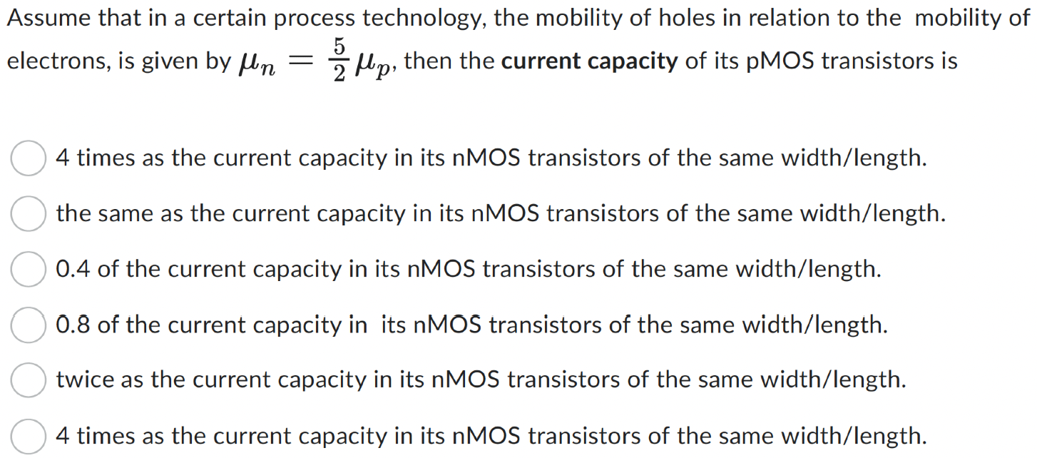 Assume that in a certain process technology, the mobility of holes in relation to the mobility of electrons, is given by μn = 5 2 μp, then the current capacity of its pMOS transistors is 4 times as the current capacity in its nMOS transistors of the same width/length. the same as the current capacity in its nMOS transistors of the same width/length. 0.4 of the current capacity in its nMOS transistors of the same width/length. 0.8 of the current capacity in its nMOS transistors of the same width/length. twice as the current capacity in its nMOS transistors of the same width/length. 4 times as the current capacity in its nMOS transistors of the same width/length.