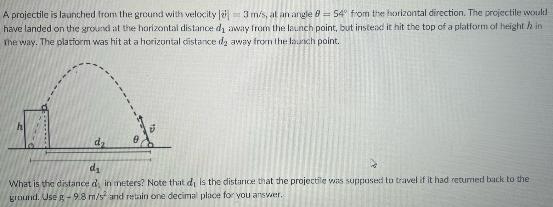 A projectile is launched from the ground with velocity |v→| = 3 m/s, at an angle θ = 54∘ from the horizontal direction. The projectile would have landed on the ground at the horizontal distance d1 away from the launch point, but instead it hit the top of a platform of height h in the way. The platform was hit at a horizontal distance d2 away from the launch point. What is the distance d1 in meters? Note that d1 is the distance that the projectile was supposed to travel if it had returned back to the ground. Use g = 9.8 m/s2 and retain one decimal place for you answer.