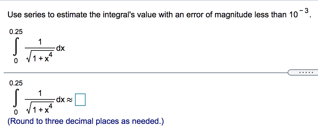 Use series to estimate the integral's value with an error of magnitude less than 10 −3. ∫ 0 0.25 1 1 + x 4 dx ∫ 0 0.25 1 1 + x 4 dx ≈ ◻ (Round to three decimal places as needed.) 