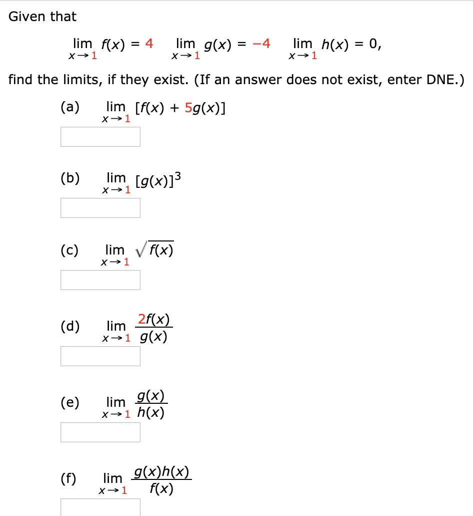 Given that limx→1 f(x) = 4 limx→1 g(x) = −4 limx→1 h(x) = 0, find the limits, if they exist. (If an answer does not exist, enter DNE.) (a) limx→1 [f(x) + 5g(x)] (b) limx→1 [g(x)]3 (c) limx→1 f(x) (d) limx→1 2f(x) g(x) (e) limx→1 g(x) h(x) (f) limx→1 g(x)h(x) f(x)