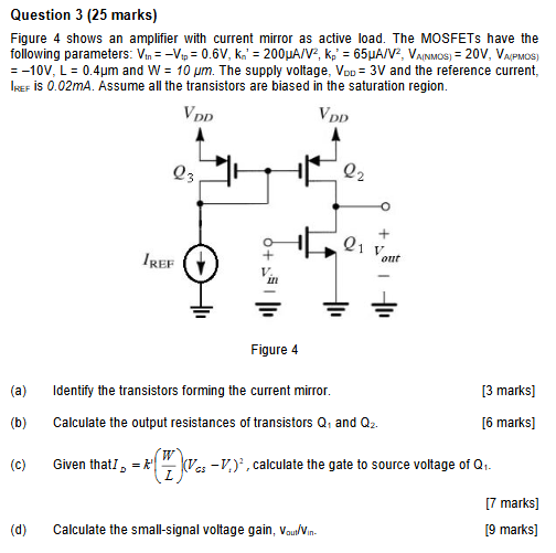 Question 3 (25 marks) Figure 4 shows an amplifier with current mirror as active load. The MOSFETs have the following parameters: Vtn = −Vtp = 0.6 V, Kn′ = 200 μA/V2, Kp′ = 65 μA/V2, VA(NMOS) = 20 V, VA(PMOS) = −10 V, L = 0.4 μm and W = 10 μm. The supply voltage, VDD = 3 V and the reference current, IREF is 0.02 mA. Assume all the transistors are biased in the saturation region. Figure 4 (a) Identify the transistors forming the current mirror. [3 marks] (b) Calculate the output resistances of transistors Q1 and Q2. [6 marks] (c) Given that ID = k′(W/L)(VGS − Vt)2, calculate the gate to source voltage of Q1. [7 marks] (d) Calculate the small-signal voltage gain, vout/Vin. [9 marks]