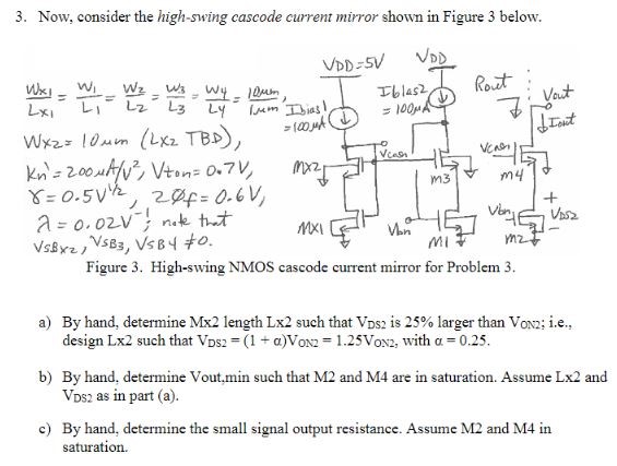 Now, consider the high-swing cascode current mirror shown in Figure 3 below. Figure 3. High-swing NMOS cascode current mirror for Problem 3. a) By hand, determine Mx2 length Lx2 such that VDS2 is 25% larger than VON2; i. e. , design Lx⁡2 such that VDS2 = (1+α)VON2 = 1.25VON2, with α = 0.25. b) By hand, determine Vout, min such that M2 and M4 are in saturation. Assume Lx2 and VDS2 as in part (a). c) By hand, determine the small signal output resistance. Assume M2 and M4 in saturation. 