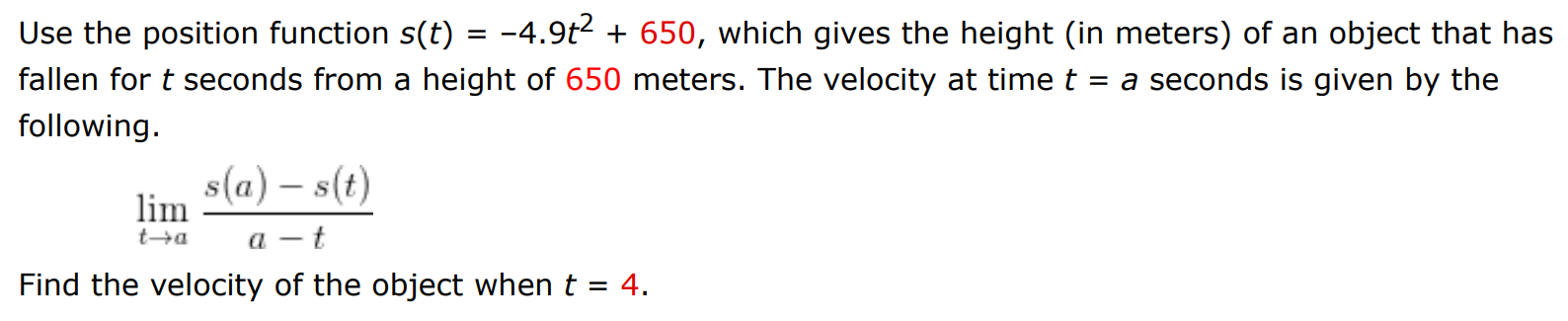 Use the position function s(t) = −4.9t2 + 650, which gives the height (in meters) of an object that has fallen for t seconds from a height of 650 meters. The velocity at time t = a seconds is given by the following. limt→a s(a)−s(t) a−t Find the velocity of the object when t = 4.