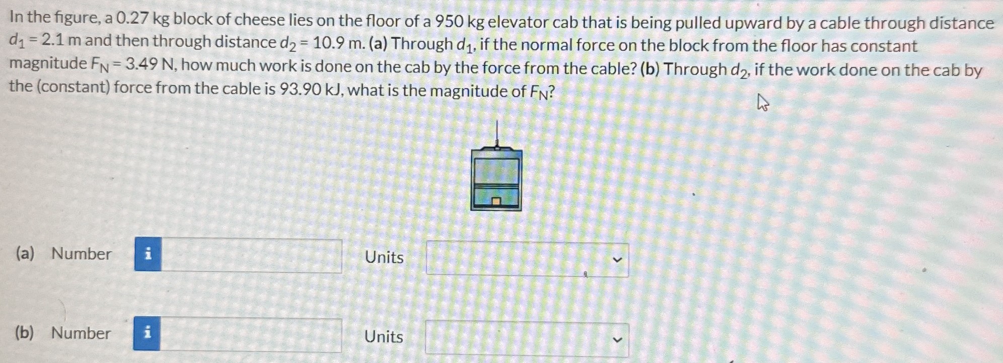 In the figure, a 0.27 kg block of cheese lies on the floor of a 950 kg elevator cab that is being pulled upward by a cable through distance d1 = 2.1 m and then through distance d2 = 10.9 m. (a) Through d1, if the normal force on the block from the floor has constant magnitude FN = 3.49 N, how much work is done on the cab by the force from the cable? (b) Through d2, if the work done on the cab by the (constant) force from the cable is 93.90 kJ, what is the magnitude of FN? (a) Number Units (b) Number Units