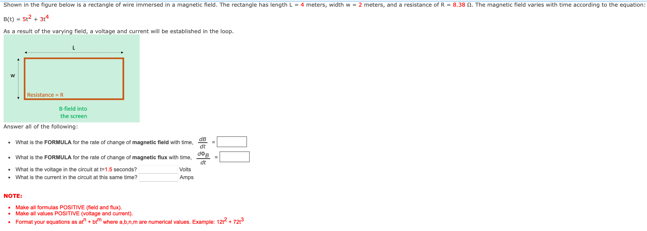 Shown in the figure below is a rectangle of wire immersed in a magnetic field. The rectangle has length L = 4 meters, width w = 2 meters, and a resistance of R = 8.38 Ω. The magnetic field varies with time according to the equation: B(t) = 5t2 + 3t4 As a result of the varying field, a voltage and current will be established in the loop. Answer all of the following: What is the FORMULA for the rate of change of magnetic field with time, dB/dt = What is the FORMULA for the rate of change of magnetic flux with time, dΦB/dt = What is the voltage in the circuit at t = 1.5 seconds? Volts What is the current in the circuit at this same time? Amps NOTE: Make all formulas POSITIVE (field and flux). Make all values POSITIVE (voltage and current). Format your equations as atn + btm where a, b, n, m are numerical values. Example: 12t2 + 72t3