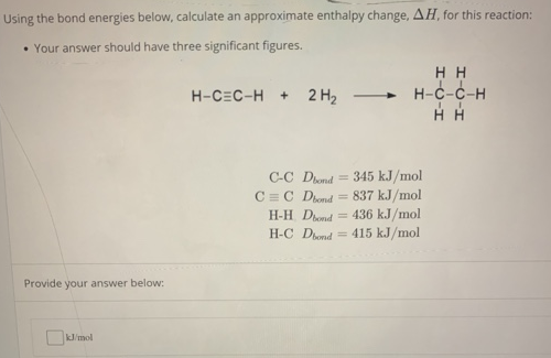 Using the bond energies below, calculate an approximate enthalpy change, ΔH, for this reaction: Your answer should have three significant figures. C-C Dbond = 345 kJ/mol C ≡ C Dbond = 837 kJ/mol H−H Dbond = 436 kJ/mol H-C Dbond = 415 kJ/mol Provide your answer below: kJ/mol 