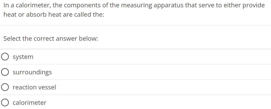 In a calorimeter, the components of the measuring apparatus that serve to either provide heat or absorb heat are called the: Select the correct answer below: system surroundings reaction vessel calorimeter 