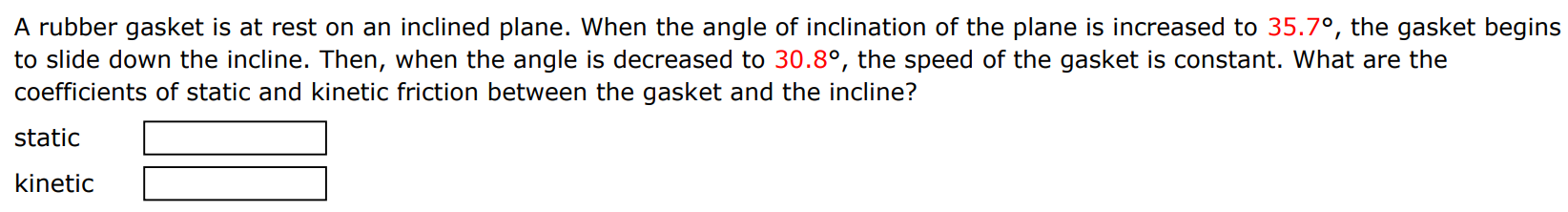 A rubber gasket is at rest on an inclined plane. When the angle of inclination of the plane is increased to 35.7∘, the gasket begins to slide down the incline. Then, when the angle is decreased to 30.8∘, the speed of the gasket is constant. What are the coefficients of static and kinetic friction between the gasket and the incline? static kinetic