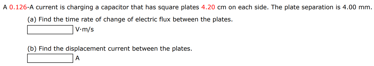 A 0.126 -A current is charging a capacitor that has square plates 4.20 cm on each side. The plate separation is 4.00 mm. (a) Find the time rate of change of electric flux between the plates. V⋅m/s (b) Find the displacement current between the plates. A 