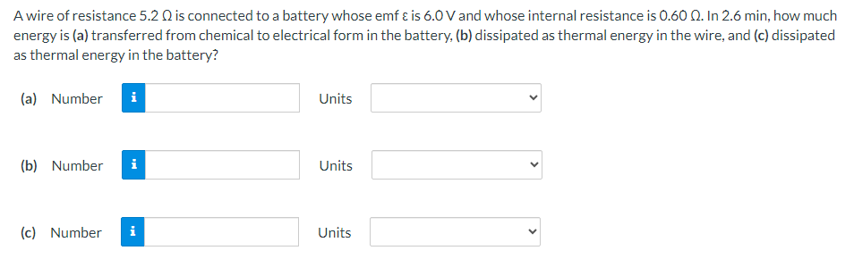 A wire of resistance 5.2 Ω is connected to a battery whose emf ε is 6.0 V and whose internal resistance is 0.60 Ω. In 2.6 min, how much energy is (a) transferred from chemical to electrical form in the battery, (b) dissipated as thermal energy in the wire, and (c) dissipated as thermal energy in the battery? (a) Number Units (b) Number Units (c) Number Units