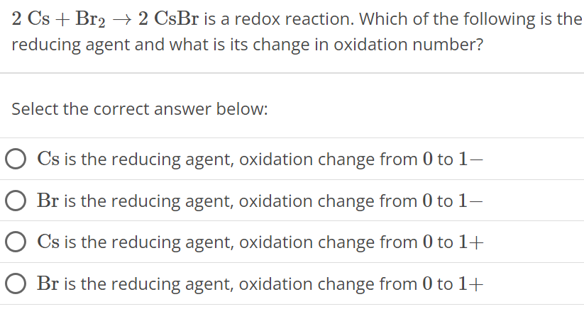 2Cs + Br2 → 2CsBr is a redox reaction. Which of the following is the reducing agent and what is its change in oxidation number? Select the correct answer below: Cs is the reducing agent, oxidation change from 0 to 1− Br is the reducing agent, oxidation change from 0 to 1− Cs is the reducing agent, oxidation change from 0 to 1+ Br is the reducing agent, oxidation change from 0 to 1+