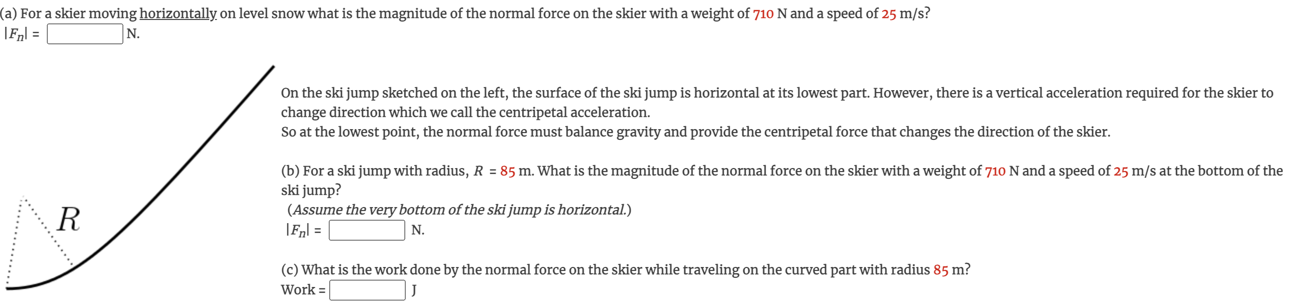 (a) For a skier moving horizontally on level snow what is the magnitude of the normal force on the skier with a weight of 710 N and a speed of 25 m/s ? |Fn| = N. On the ski jump sketched on the left, the surface of the ski jump is horizontal at its lowest part. However, there is a vertical acceleration required for the skier to change direction which we call the centripetal acceleration. So at the lowest point, the normal force must balance gravity and provide the centripetal force that changes the direction of the skier. (b) For a ski jump with radius, R = 85 m. What is the magnitude of the normal force on the skier with a weight of 710 N and a speed of 25 m/s at the bottom of the ski jump? (Assume the very bottom of the ski jump is horizontal.) |Fn| = N. (c) What is the work done by the normal force on the skier while traveling on the curved part with radius 85 m ? Work = J 