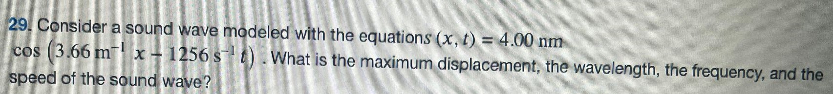 Consider a sound wave modeled with the equations (x, t) = 4.00 nm cos⁡(3.66 m−1 x−1256 s−1 t). What is the maximum displacement, the wavelength, the frequency, and the speed of the sound wave? 