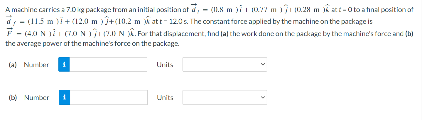 A machine carries a 7.0 kg package from an initial position of d→i = (0.8 m)i^ + (0.77 m)j^ + (0.28 m)k^ at t = 0 to a final position of d→f = (11.5 m)i^ + (12.0 m)j^ + (10.2 m)k^ at t = 12.0 s. The constant force applied by the machine on the package is F→ = (4.0 N)i^ + (7.0 N)j^ + (7.0 N)k^. For that displacement, find (a) the work done on the package by the machine's force and (b) the average power of the machine's force on the package. (a) Number Units (b) Number Units